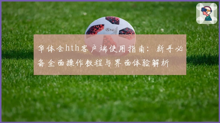华体会hth客户端使用指南：新手必备全面操作教程与界面体验解析