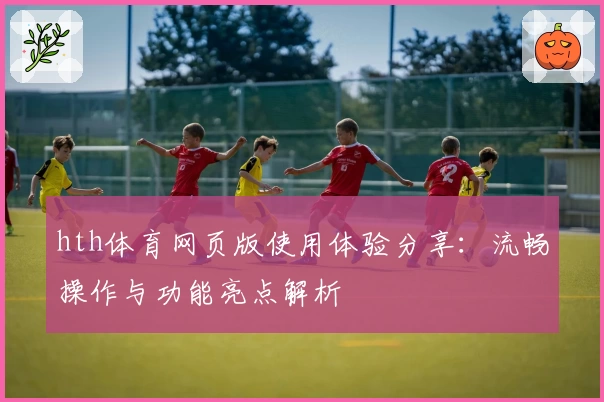 hth体育网页版使用体验分享：流畅操作与功能亮点解析