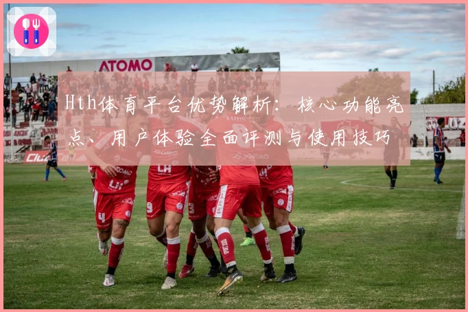 Hth体育平台优势解析：核心功能亮点、用户体验全面评测与使用技巧分享
