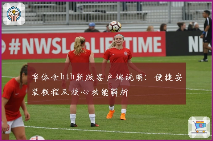 华体会hth新版客户端说明：便捷安装教程及核心功能解析